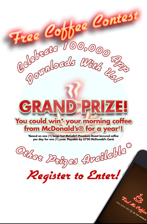 Free Coffee Contest, celebrate one hundred-thousand app downloads with us! Grand Prize: You could win your morning coffee from McDonald's for a year! (Based on one large hot McCafe Premium Roast brewed coffee per day for one year. Payable by $750 McDonald's Card. Other Prizes Available. Register to Enter!